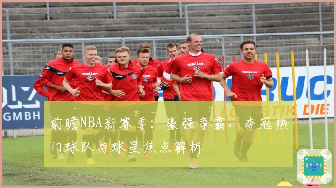 前瞻NBA新赛季：豪强争霸，夺冠热门球队与球星焦点解析