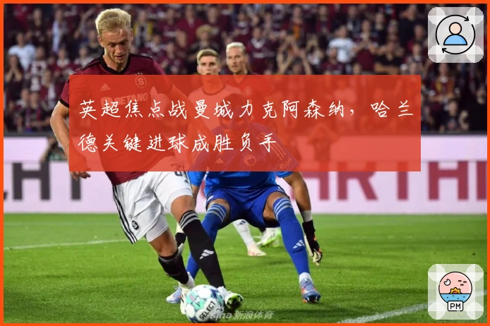 英超焦点战曼城力克阿森纳，哈兰德关键进球成胜负手