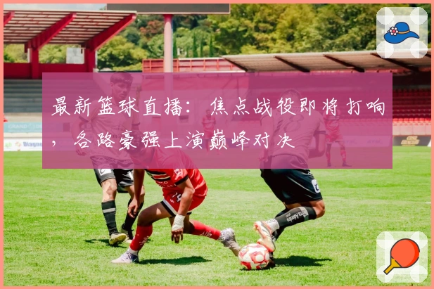 最新篮球直播:焦点战役即将打响,各路豪强上演巅峰对决