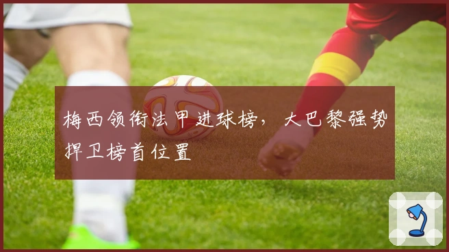 梅西领衔法甲进球榜，大巴黎强势捍卫榜首位置