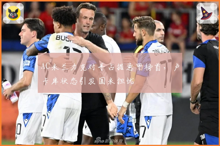 AC米兰力克对手占据意甲榜首,卢卡库状态引发国米担忧