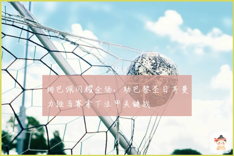 姆巴佩闪耀全场，助巴黎圣日耳曼力挫马赛拿下法甲关键战