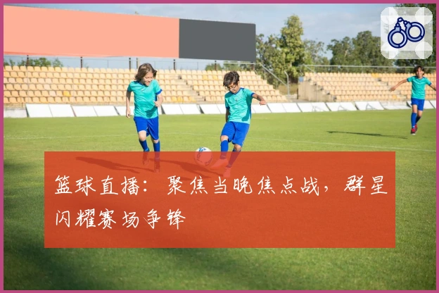 篮球直播：聚焦当晚焦点战，群星闪耀赛场争锋